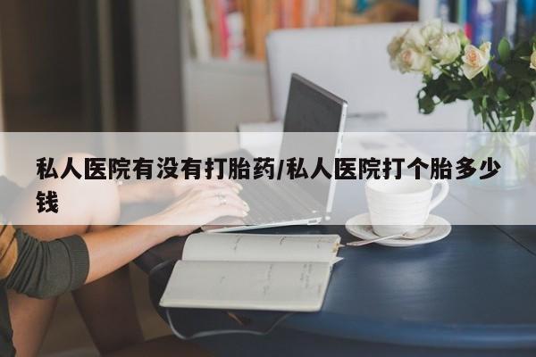 卖打胎药流产药微信私人医院有没有打胎药/私人医院打个胎多少钱