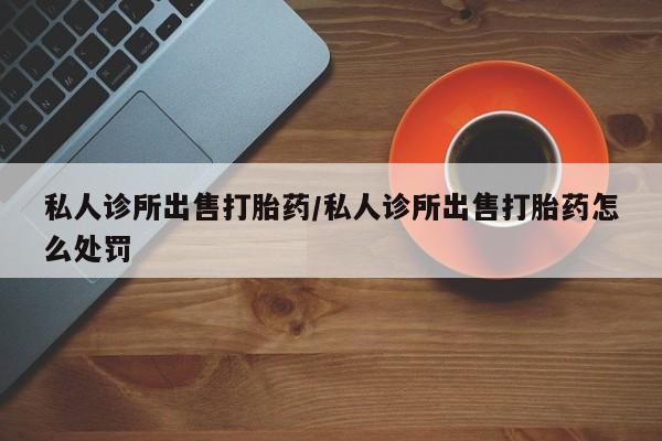卖打胎药流产药微信私人诊所出售打胎药/私人诊所出售打胎药怎么处罚