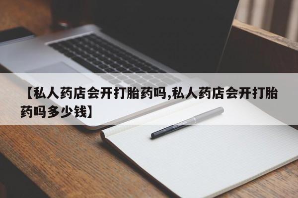 卖打胎药流产药微信【私人药店会开打胎药吗,私人药店会开打胎药吗多少钱】