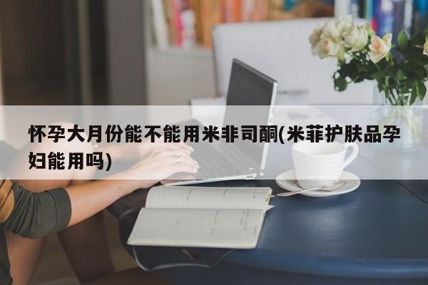 卖打胎药流产药微信怀孕大月份能不能用米非司酮(米菲护肤品孕妇能用吗)