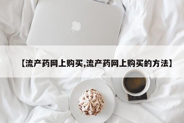 卖打胎药流产药微信【流产药网上购买,流产药网上购买的方法】