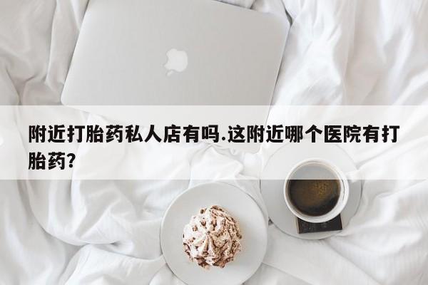 卖打胎药流产药微信附近打胎药私人店有吗.这附近哪个医院有打胎药？