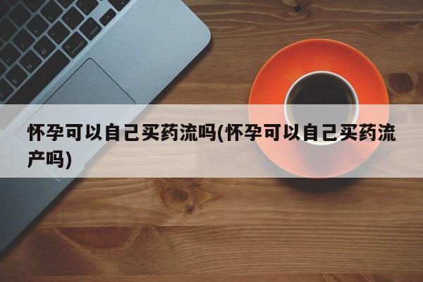 卖打胎药流产药微信怀孕可以自己买药流吗(怀孕可以自己买药流产吗)
