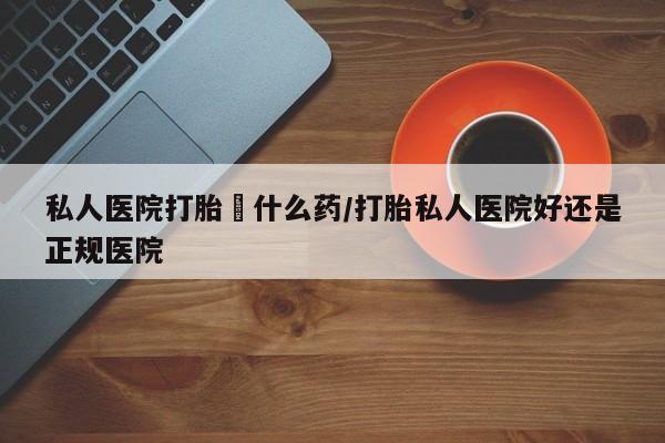 卖打胎药流产药微信私人医院打胎給什么药/打胎私人医院好还是正规医院